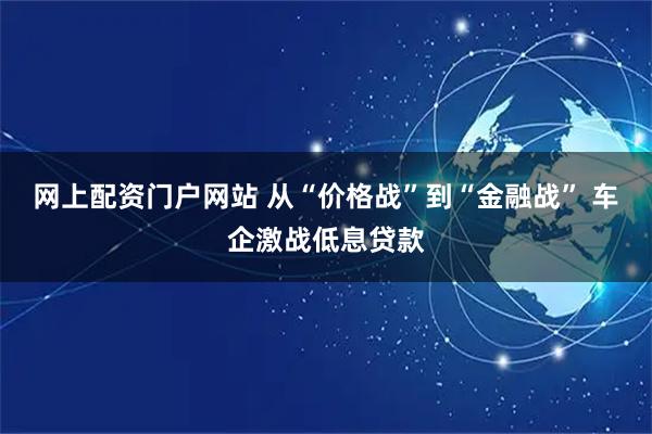 网上配资门户网站 从“价格战”到“金融战” 车企激战低息贷款