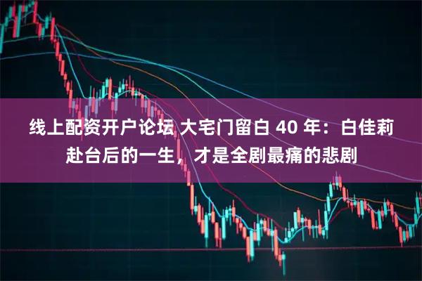 线上配资开户论坛 大宅门留白 40 年：白佳莉赴台后的一生，才是全剧最痛的悲剧